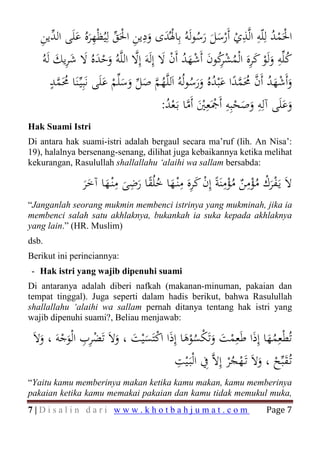 ‫اﳊَﻤﺪ ﻟِﻠّﻪ اﻟﱠﺬي أَرﺳﻞ رﺳﻮﻟَﻪُ ﺑِﺎﳍُﺪى ودﻳﻦ اﳊَﻖ ﻟِﻴُﻈْﻬﺮﻩُ ﻋﻠَﻰ اﻟ ﱢﻳﻦ‬
   ِ ‫ْ َ َ ِ ِ ْ ﱢ َِ َ ﺪ‬                           َُ َ َْ ْ
                                                                ِ ِ ُ ْ
                                                                         ْ
        َ َِ َ َ ْ َ              ‫ﱠ‬     َ ْ ُ َ ْ َ ُ‫ُ ِ َ ْ َ َِ ُ ْ ﺮ‬
   ُ‫ﻛﻠﱢﻪ وﻟَﻮ ﻛﺮﻩ اﻟْﻤﺸﻛﻮن أَﺷﻬﺪ أَن ﻻ إِﻟَﻪَ إِﻻ اﻟﻠﱠﻪُ وﺣﺪﻩُ ﻻ ﺷﺮﻳﻚ ﻟَﻪ‬
                                                           ِ
       ٍ‫ُ ﱠ‬
       ‫وأَﺷﻬﺪ أَن ﳏَﻤﺪا ﻋْﺒﺪﻩُ ورﺳﻮﻟُﻪُ اَﻟﻠﱠﻬﻢ ﺻﻞ وﺳﻠﱢﻢ ﻋﻠَﻰ ﻧَﺒِﻴﱢـﻨَﺎ ﳏَﻤﺪ‬
                          َ ْ ََ ‫ُﱠ َﱢ‬            ُ ََ ُ َ ً ‫َ ْ َ ُ ﱠ ُ ﱠ‬
                                       :‫وﻋﻠَﻰ آﻟِﻪ وﺻﺤﺒِﻪ أَﲨَﻌِﲔ أَﻣﺎ ﺑَـﻌﺪ‬
                                         ُ ْ ‫َ َ ِ َ َ ْ ِ ْ َْ ﱠ‬
Hak Suami Istri
Di antara hak suami-istri adalah bergaul secara ma’ruf (lih. An Nisa’:
19), halalnya bersenang-senang, dilihat juga kebaikannya ketika melihat
kekurangan, Rasulullah shallallahu ‘alaihi wa sallam bersabda:
                        ِ ِ              ِ ِ           ِ ِ
               ‫ﻻَ ﻳَـﻔﺮك ﻣﺆﻣﻦ ﻣﺆﻣﻨَﺔً إِن ﻛﺮﻩ ﻣْﻨـﻬﺎ ﺧﻠُﻘﺎ رﺿﻰ ﻣْﻨـﻬﺎ آﺧﺮ‬
               ََ َ َ َ ً ُ َ َ َ ْ ُْ ٌ ُْ ْ َْ
“Janganlah seorang mukmin membenci istrinya yang mukminah, jika ia
membenci salah satu akhlaknya, bukankah ia suka kepada akhlaknya
yang lain.” (HR. Muslim)
dsb.
Berikut ini perinciannya:
- Hak istri yang wajib dipenuhi suami
Di antaranya adalah diberi nafkah (makanan-minuman, pakaian dan
tempat tinggal). Juga seperti dalam hadis berikut, bahwa Rasulullah
shallallahu ‘alaihi wa sallam pernah ditanya tentang hak istri yang
wajib dipenuhi suami?, Beliau menjawab:

 َ‫ﺗُﻄْﻌِﻤﻬﺎ إِذا ﻃَﻌِﻤﺖ وﺗَﻜﺴﻮﻫﺎ إِذا اﻛﺘَﺴْﻴﺖ ، وﻻَ ﺗَﻀﺮب اﻟْﻮﺟﻪَ ، وﻻ‬
               ِ
   َ ْ َ ِْ َ َ َ ْ َ َُْ ْ َ َ ْ َ َُ
                                        ِ
                                       ‫ﺗُـﻘﺒﱢﺢ ، وﻻَ ﺗَـﻬﺠْﺮ إِﻻﱠ ِﰲ اﻟْﺒَـْﻴﺖ‬
                                                           ُْ َ ْ َ
“Yaitu kamu memberinya makan ketika kamu makan, kamu memberinya

                                                                      Page 7
pakaian ketika kamu memakai pakaian dan kamu tidak memukul muka,
7|Disalin dari www.khotbahjumat.com
 