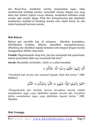 dan Rasul-Nya, membantu mereka menjalankan tugas, tidak
memberontak terhadap mereka, menasihati mereka dengan cara yang
halus dan lembut (seperti secara rahasia), mendoakan kebaikan untuk
mereka agar mereka dijaga Allah dari ketergelinciran dan diperbaiki
keadaannya, berjihad di belakang mereka serta shalat Jumat, Id, dan
shalat berjamaah bersama mereka.



Hak Rakyat
Rakyat pun memiliki hak, di antaranya         diberikan kemudahan,
diberlakukan keadilan, dibantu, dimaafkan ketergelincirannya,
dibimbing dan diarahkan kepada kebaikan serta bergaul dengan mereka
menggunakan akhlak yang mulia.
Faedah: Bagaimanakah sikap kita, jika kita memenuhi hak pemerintah,
namun pemerintah tidak mau memenuhi hak kita?”
Jawab: Rasulullah shallallahu ‘alaihi wa sallam bersabda:

                                 .   « ‫أَدوا إِﻟَْﻴﻬﻢ ﺣﻘﻬﻢ وﺳﻠُﻮا اﻟﻠﱠﻪَ ﺣﻘﻜﻢ‬
                                       ْ ُ ‫َﱠ‬          َ َ ْ ُ‫ﱡ ِ ْ َﱠ‬
“Penuhilah hak mereka dan mintalah kepada Allah hak kalian.” (HR.
Bukhari)
                                                                    ِ
                 ‫اﲰَﻌُﻮا وأَﻃﻴﻌُﻮا ﻓَِﺈﳕَﺎ ﻋﻠَْﻴﻬﻢ ﻣﺎ ﲪﱢﻠُﻮا وﻋﻠَْﻴﻜﻢ ﻣﺎ ﲪﱢْﻠﺘُﻢ‬
                                                ِ
                 ْ ُ َ ُْ ََ ُ َ ْ َ ‫ﱠ‬                                 َ ْ
“Dengarkanlah dan taatilah, karena kewajiban mereka adalah
menjalankan tugas yang dipikulkan kepada mereka dan kewajiban
kalian menjalankan tugas yang dipikulkan kepada kalian.” (HR.
Muslim)



Hak Tetangga

9|Disalin dari www.khotbahjumat.com                                    Page 9
 