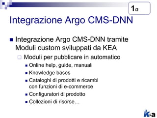 Integrazione Argo CMS-DNN
 Integrazione Argo CMS-DNN tramite
Moduli custom sviluppati da KEA
 Moduli per pubblicare in automatico
 Online help, guide, manuali
 Knowledge bases
 Cataloghi di prodotti e ricambi
con funzioni di e-commerce
 Configuratori di prodotto
 Collezioni di risorse…
1/2
 
