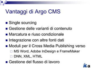 Vantaggi di Argo CMS
 Single sourcing
 Gestione delle varianti di contenuto
 Marcatura e riuso condizionale
 Integrazione con altre fonti dati
 Moduli per il Cross Media Publishing verso
 MS Word, Adobe InDesign e FrameMaker
 DNN, XML, HTML
 Gestione del flusso di lavoro
 