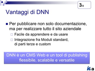 Vantaggi di DNN
 Per pubblicare non solo documentazione,
ma per realizzare tutto il sito aziendale
 Facile da apprendere e da usare
 Integrazione fra Moduli standard,
di parti terze e custom
3/3
DNN è un CMS Web e un tool di publishing
flessibile, scalabile e versatile
 