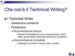 Che cos’è il Technical Writing?
 I Technical Writer
 Gestiscono contenuti
 Pubblicano
 Documentazione tecnica
 Manuali di installazione, uso e manutenzione, online
helps, guide rapide, guide alla risoluzione di problemi…
 Documentazione di prodotto
 Cataloghi di prodotti e ricambi, listini, schede…
 
