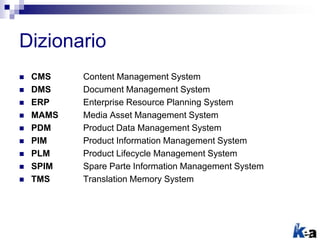  CMS Content Management System
 DMS Document Management System
 ERP Enterprise Resource Planning System
 MAMS Media Asset Management System
 PDM Product Data Management System
 PIM Product Information Management System
 PLM Product Lifecycle Management System
 SPIM Spare Parte Information Management System
 TMS Translation Memory System
Dizionario
 