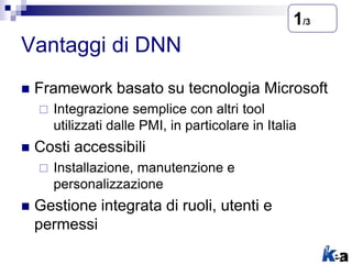 Vantaggi di DNN
 Framework basato su tecnologia Microsoft
 Integrazione semplice con altri tool
utilizzati dalle PMI, in particolare in Italia
 Costi accessibili
 Installazione, manutenzione e
personalizzazione
 Gestione integrata di ruoli, utenti e
permessi
1/3
 