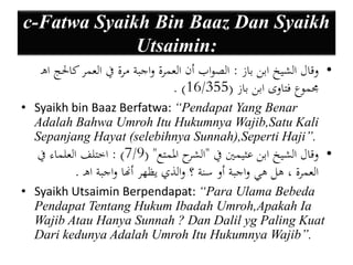 c-Fatwa Syaikh Bin Baaz Dan Syaikh 
Utsaimin: 
• وقال الشيخ ابن باز : الصواب أن العمرة واجبة مرة في العمر كالْج اه 
. )16/ مجموع فتاوى ابن باز ) 355 
• Syaikh bin Baaz Berfatwa: “Pendapat Yang Benar 
Adalah Bahwa Umroh Itu Hukumnya Wajib,Satu Kali 
Sepanjang Hayat (selebihnya Sunnah),Seperti Haji”. 
7( : اختلف العلماء في / • وقال الشيخ ابن عثيمين في "الشرح الممتع" ) 9 
العمرة ، هل هي واجبة أو سنة ؟ والذي يظهر أنها واجبة اه . 
• Syaikh Utsaimin Berpendapat: “Para Ulama Bebeda 
Pendapat Tentang Hukum Ibadah Umroh,Apakah Ia 
Wajib Atau Hanya Sunnah ? Dan Dalil yg Paling Kuat 
Dari kedunya Adalah Umroh Itu Hukumnya Wajib”. 
 