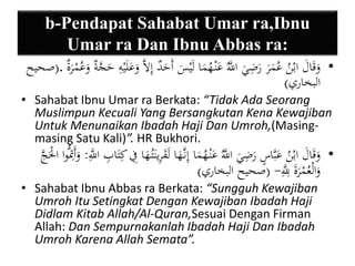 b-Pendapat Sahabat Umar ra,Ibnu 
Umar ra Dan Ibnu Abbas ra: 
• وَقَالَ ابْنُ عُمَرَ رَضِيَ اللََُّّ عَنْ هُمَا لَيْسَ أَحَدٌ إِلاَّ وَعَلَيْهِ حَجَّةٌ وعُمْرَة .)صحيح 
البخاري( 
• Sahabat Ibnu Umar ra Berkata: “Tidak Ada Seorang 
Muslimpun Kecuali Yang Bersangkutan Kena Kewajiban 
Untuk Menunaikan Ibadah Haji Dan Umroh,(Masing-masing 
Satu Kali)”. HR Bukhori. 
• وَقَالَ ابْنُ عَبَّاسٍ رَضِيَ اللََُّّ عَنْ هُمَا إِن هََّا لَقَرِينَتُ هَا فِي كِتَابِ اللََِّّ : وَأَتِمُّوا الَْْجَّ 
وَالْعُمْرَةَ لِلََِّّ - )صحيح البخاري( 
• Sahabat Ibnu Abbas ra Berkata: “Sungguh Kewajiban 
Umroh Itu Setingkat Dengan Kewajiban Ibadah Haji 
Didlam Kitab Allah/Al-Quran,Sesuai Dengan Firman 
Allah: Dan Sempurnakanlah Ibadah Haji Dan Ibadah 
Umroh Karena Allah Semata”. 
 