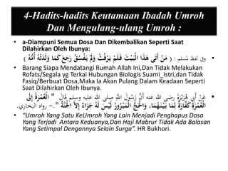 4-Hadits-hadits Keutamaan Ibadah Umroh 
Dan Mengulang-ulang Umroh : 
• a-Diampuni Semua Dosa Dan Dikembalikan Seperti Saat 
Dilahirkan Oleh Ibunya: 
• وفي لفظ لمسلم : ) مَنْ أَتَى هَذَا الْبَ يْتَ فَ لَمْ يَ رْفُثْ وَ يَ سُْْقْ رَجَعَ كَمَا وَ لَدَتْهُ أُمُّهُ ( 
• Barang Siapa Mendatangi Rumah Allah Ini,Dan Tidak Melakukan 
Rofats/Segala yg Terkai Hubungan Biologis Suami_Istri,dan Tidak 
Fasiq/Berbuat Dosa,Maka Ia Akan Pulang Dalam Keadaan Seperti 
Saat Dilahirkan Oleh Ibunya. 
• عَنْ أَبِِ هُرَيْ رَةَ رضى الله عنه أَنَّ رَسُولَ اللََِّّ صلى الله عليه وسلم قَالَ " الْعُمْرَةُ إيلََ 
الْعُمْرَية كَ اَّْرَةٌ ليمَا بَ يْ نَ هُمَا، وَالَْْجُّ الْمَبْ رُورُ لَيْ لَهُ جَزَاءٌ إيلاَّ الْْ نَّة ".- رواه البخاري. 
• “Umroh Yang Satu KeUmroh Yang Lain Menjadi Penghapus Dosa 
Yang Terjadi Antara Keduanya,Dan Haji Mabrur Tidak Ada Balasan 
Yang Setimpal Dengannya Selain Surga”. HR Bukhori. 
 
