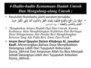 4-Hadits-hadits Keutamaan Ibadah Umroh 
Dan Mengulang-ulang Umroh : 
• Rasulullah Shalallaahu alaihi wasalam bersabda: 
• تَابيعُوْا بَ يَْ الَْْ ي ج وَالْعُمْرَية فَيإنَّ هُمَا يَ نيْيَا ي ن الْ قَْْرَ وَالذُّنُ وْ ي ب كَمَا يَ نيْى الْ ي كيْ رُ حَبَثَ 
الَْْ ي ديْ ي د وَالذَّهَ ي ب وَالْيْضَّية – رواه الترمذي. 
• "Rangkaikan Antara Ibadah Haji Dan Umrah, Karena 
Keduanya Akan Menghilangkan Kefakiran Dan Berbagai 
Dosa Sebagaimana Alat Pandai Besi Menghilangkan 
Kotoran Yang Ada Pada Besi, Emas Dan Perak." 
• Imam Ibnul Qoyyim Dalam Kitabnya Al_Jawabul 
Kaafi..Menerangkan,Bahwa Dosa Menyebabkan 
Datangnya Lebih Dari Tujupuluh Keburukan 
Dunia_Akhirat Dan Ampunan Allah Itu Bisa Menjadi 
Sebab Datangnya Lebih dari Tujupuluh Kebaikan 
Dunia_Akhirat. 
 
