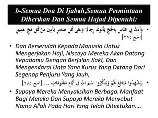 b-Semua Doa Di Ijabah,Semua Permintaan 
Diberikan Dan Semua Hajad Dipenuhi: 
• وَأَيذ نْ يفِ النَّا ي س بيالَْْ ي ج يَأْتُوكَ يرجَا لا وعَلَىٰ كُي ل ضَايمنر يَأْتييَ يمنْ كُ ي ل فَ ن ج عَيمين ق 
] ]الْج : ٢٧ 
• Dan Berserulah Kepada Manusia Untuk 
Mengerjakan Haji, Niscaya Mereka Akan Datang 
Kepadamu Dengan Berjalan Kaki, Dan 
Mengendarai Unta Yang Kurus Yang Datang Dari 
Segenap Penjuru Yang Jauh, 
] • لييَشْهَدُوا مَنَافيعَ لََمُْ وَيَذْكُرُوا اسْمَ ا يَّ للّ يفِ أَيَّانم مَعْلُومَا ن ت ... ]الْج : ٢٨ 
• Supaya Mereka Menyaksikan Berbagai Manfaat 
Bagi Mereka Dan Supaya Mereka Menyebut 
Nama Allah Pada Hari Yang Telah Ditentukan…. 
 