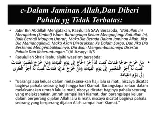 c-Dalam Jaminan Allah,Dan Diberi 
Pahala yg Tidak Terbatas: 
• Jabir Bin Abdillah Mengatakan, Rasulullah SAW Bersabda, “Baitullah Ini 
Merupakan (Simbol) Islam. Barangsiapa Keluar Mengunjungi Baitullah Ini, 
Baik Berhaji Maupun Umrah, Maka Dia Berada Dalam Jaminan Allah. Jika 
Dia Memanggilnya, Maka Akan Dimasukkan Ke Dalam Surga, Dan Jika Dia 
Berkenan Mengembalikannya, Dia Akan Mengembalikannya Disertai 
Pahala Dan Keberuntungan.” (Al-Azraqy: II/3 
• Rasulullah Shalallaahu alaihi wasalam bersabda: 
• مَنْ خَرَجَ حَاجًّا فَمَاتَ كُتيبَ لَهُ أَجْرُ الْْاَ ي ج إيلََ يَ وْيم الْيقيَامَية وَمَنْ خَرَجَ مُ عْتَيم را فَمَاتَ 
كُتيبَ لَهُ أَجْرُ الْمُعْتَيمير إيلََ يَ وْيم الْيقيَامَية وَمَنْ خَرَجَ غَايزي ا فَمَاتَ كُتيبَ لَهُ أَجْرُ الْغَايزى 
إيلََ يَ وْيم الْيقيَامَية 
• "Barangsiapa keluar dalam melaksana-kan haji lalu ia mati, niscaya dicatat 
baginya pahala seorang haji hingga hari Kiamat. Barangsiapa keluar dalam 
melaksanakan umrah lalu ia mati, niscaya dicatat baginya pahala seorang 
yang melaksanakan umrah sampai hari Kiamat, dan barangsiapa keluar 
dalam berperang dijalan Allah lalu ia mati, niscaya dicatat baginya pahala 
seorang yang berperang dijalan Allah sampai hari Kiamat." 
 