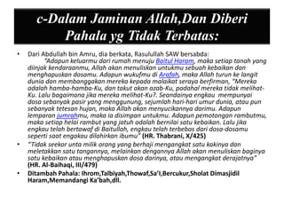 c-Dalam Jaminan Allah,Dan Diberi 
Pahala yg Tidak Terbatas: 
• Dari Abdullah bin Amru, dia berkata, Rasulullah SAW bersabda: 
“Adapun keluarmu dari rumah menuju Baitul Haram, maka setiap tanah yang 
diinjak kendaraanmu, Allah akan menuliskan untukmu sebuah kebaikan dan 
menghapuskan dosamu. Adapun wukufmu di Arafah, maka Allah turun ke langit 
dunia dan membanggakan mereka kepada malaikat seraya berfirman, “Mereka 
adalah hamba-hamba-Ku, dan takut akan azab-Ku, padahal mereka tidak melihat- 
Ku. Lalu bagaimana jika mereka melihat-Ku?. Seandainya engkau mempunyai 
dosa sebanyak pasir yang menggunung, sejumlah hari-hari umur dunia, atau pun 
sebanyak tetesan hujan, maka Allah akan menyucikannya darimu. Adapun 
lemparan jumrahmu, maka ia disimpan untukmu. Adapun pemotongan rambutmu, 
maka setiap helai rambut yang jatuh adalah bernilai satu kebaikan. Lalu jika 
engkau telah bertawaf di Baitullah, engkau telah terbebas dari dosa-dosamu 
seperti saat engakau dilahirkan ibumu” (HR. Thabrani, X/425) 
• “Tidak seekor unta milik orang yang berhaji mengangkat satu kakinya dan 
meletakkan satu tangannya, melainkan dengannya Allah akan menuliskan baginya 
satu kebaikan atau menghapuskan dosa darinya, atau mengangkat derajatnya” 
(HR. Al-Baihaqi, III/479) 
• Ditambah Pahala: Ihrom,Talbiyah,Thowaf,Sa’I,Bercukur,Sholat Dimasjidil 
Haram,Memandangi Ka’bah,dll. 
 