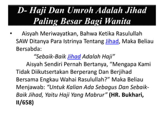 D- Haji Dan Umroh Adalah Jihad 
Paling Besar Bagi Wanita 
• Aisyah Meriwayatkan, Bahwa Ketika Rasulullah 
SAW Ditanya Para Istrinya Tentang Jihad, Maka Beliau 
Bersabda: 
“Sebaik-Baik Jihad Adalah Haji” 
Aisyah Sendiri Pernah Bertanya, “Mengapa Kami 
Tidak Diikutsertakan Berperang Dan Berjihad 
Bersama Engkau Wahai Rasulullah?” Maka Beliau 
Menjawab: “Untuk Kalian Ada Sebagus Dan Sebaik- 
Baik Jihad, Yaitu Haji Yang Mabrur” (HR. Bukhari, 
II/658) 
 
