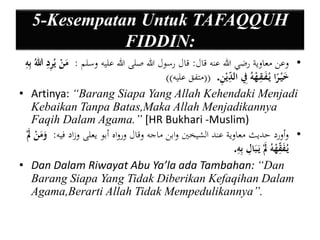 5-Kesempatan Untuk TAFAQQUH 
FIDDIN: 
• وعن معاوية رضي الله عنه قال: قال رسول الله صلى الله عليه وسلم : مَنْ يُيريد اللهُ بييه 
خَيْ را يُ يق هْهُ يفِ ال ي ديْ ي ن . ))متفق عليه(( 
• Artinya: “Barang Siapa Yang Allah Kehendaki Menjadi 
Kebaikan Tanpa Batas,Maka Allah Menjadikannya 
Faqih Dalam Agama.” [HR Bukhari -Muslim) 
• وأورد حديث معاوية عند الشيخين وابن ماجه وقال ورواه أبو يعلى وزاد فيه: وَمَنْ يُ يَْ قهْهُ يَ بَايل بييه . 
• Dan Dalam Riwayat Abu Ya’la ada Tambahan: “Dan 
Barang Siapa Yang Tidak Diberikan Kefaqihan Dalam 
Agama,Berarti Allah Tidak Mempedulikannya”. 
 