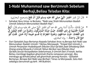 1-Nabi Muhammad saw BerUmroh Sebelum 
Berhaji,Beliau Teladan Kita: 
• قَالَ ابْنُ عُمَرَ اعْتَمَرَ النَّيبُِّ صلى الله عليه وسلم قَ بْلَ أَنْ يََُجَّ .)صحيح البخاري( 
• Sahabat Ibnu Umar ra Berkata: “Nabi saw Telah Menunaikan Ibadah 
Umroh Sebelum Menunaikan Ibadah Haji”. 
• عَنْ قَ تَادَةَ، سَأَلْتُ أَنَسًا رضى الله عنه كَمِ اعْتَمَرَ النَّبُِِّ صلى الله عليه وسلم قَالَ : أَرْبَعٌ 
عُمْرَةُ الُْْدَيْبييَية يفِ يذي الْقَعْدَية، حَيْثُ صَ دَّهُ الْمُشْيركُونَ، وَعُمْرَةٌ يمنَ الْعَ ايم الْمُقْبييل يفِ 
يذي الْقَعْدَية، حَيْثُ صَالََْهُمْ، وَعُمْرَةُ الْْيعْ رانَية إيذْ قَسَمَ غَنييمَةَ أُرَاهُ حُنَ نْ ي. قُ لْتُ كَمْ 
حَجَّ قَالَ وَا ي حدَة .- رواه البخاري. 
• Dari Qotadah,Saya Bertanya Kepada Sahabat Anas ra,Berapa Kali Nabi saw 
Menunaikan Ibadah Umroh ? Beliau Menjawab: “Empat Kali Umroh,1- 
Umroh Perjanjian Hudaibiyyah Dibulan Dzul Qo’dah,Saat Dihadang Oleh 
Orang-orang Musyrik,2-Umroh Tahun Berikut nya Dibulan Dzul 
Qo’dah,Sesuai Kesepakatan Sebelumnya,3-Umroh Dari Ji’ronah, ketika 
Beliau membagi-bagikan ghanimah (harta rampasan perang). Aku 
menduga yg dimaksudnya adl ghanimah perang Hunain.- Qotadah 
Bertanya: Berapa Kali Nabi saw Berhaji ? Anas ra Menjawab: Satu Kali-sekaligus 
berumroh yg ke4-. HR Bukhori. 
 