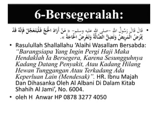 6-Bersegeralah: 
مَنْ أَرَادَ الَْْجَّ فَ لْيَتَ عَجَّ لْ فَيإنَّهُ قَدْ « - • قَالَ قَالَ رَسُولُ اللََِّّ -صلى الله عليه وسلم 
.» يََْرَضُ الْمَيريضُ وَتَ ي ضلُّ الضَّالَّةُ وَتَ عْ يرضُ الَْْاجَةُ 
• Rasulullah Shallallahu ‘Alaihi Wasallam Bersabda: 
“Barangsiapa Yang Ingin Pergi Haji Maka 
Hendaklah Ia Bersegera, Karena Sesungguhnya 
Kadang Datang Penyakit, Atau Kadang Hilang 
Hewan Tunggangan Atau Terkadang Ada 
Keperluan Lain (Mendesak)”. HR. Ibnu Majah 
Dan Dihasanka Oleh Al Albani Di Dalam Kitab 
Shahih Al Jami’, No. 6004. 
• oleh H Anwar HP 0878 3277 4050 
