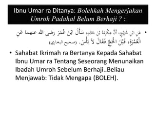 Ibnu Umar ra Ditanya: Bolehkah Mengerjakan 
Umroh Padahal Belum Berhaji ? : 
• عَنِ ابْنِ جُرَيْجٍ، أَنَّ عِكْرِمَةَ بْنَ خَالِدٍ، سَأَلَ ابْنَ عُمَرَ رضى الله عنهما عَنِ 
الْعُمْرَةِ، قَ بْلَ الَْْ ج فَ قَالَ لاَ بَأْسَ . )صحيح البخاري( 
• Sahabat Ikrimah ra Bertanya Kepada Sahabat 
Ibnu Umar ra Tentang Seseorang Menunaikan 
Ibadah Umroh Sebelum Berhaji..Beliau 
Menjawab: Tidak Mengapa (BOLEH). 
 