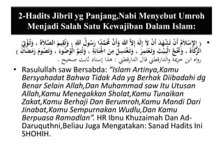 2-Hadits Jibril yg Panjang,Nabi Menyebut Umroh 
Menjadi Salah Satu Kewajiban Dalam Islam: 
• ) ا ي لإسْلاَمُ أَنْ تَشْهَدَ أَنْ لاَ إيلَهَ إيلاَّ الله وَأَنَّ مَمَّ دا رَسُولُ ي الله ، وَتُيقيمَ الصَّ لاَةَ ، وَتُ ؤْيتَِ 
الزَّكَاةَ ، وَتََُجَّ الْبَ يْتَ وَتَ عْتَيمرَ ، وَتَ غْتَ ي س لَ يمنَ الْْنَابَية ، وَتُتيمَّ الْوُضُوءَ ، وَتَصُومَ رَمَضَانَ ( 
رواه ابن خزيمة والدارقطني قال الدارقطني : هذا إسناد ثابت صحيح . 
• Rasulullah saw Bersabda: “Islam Artinya,Kamu 
Bersyahadat Bahwa Tidak Ada yg Berhak Diibadahi dg 
Benar Selain Allah,Dan Muhammad saw Itu Utusan 
Allah,Kamu Menegakkan Sholat,Kamu Tunaikan 
Zakat,Kamu Berhaji Dan Berumroh,Kamu Mandi Dari 
Jinabat,Kamu Sempurnakan Wudlu,Dan Kamu 
Berpuasa Ramadlan”. HR Ibnu Khuzaimah Dan Ad- 
Daruquthni,Beliau Juga Mengatakan: Sanad Hadits Ini 
SHOHIH. 
 