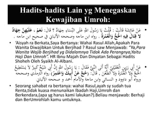 Hadits-hadits Lain yg Menegaskan 
Kewajiban Umroh: 
• عَنْ عَائِشَةَ قَالَتْ : قُ لْتُ يَا رَسُولَ اللََِّّ عَلَى الن سَاءِ جِهَادٌ ؟ قَالَ : نَ عَمْ ، عَلَ ييهنَّ ي جهَادٌ 
لا قيتَالَ فيييه الَْْجُّ وَالْعُمْرَةُ . رواه ابن ماجه وصححه الألباني في صحيح ابن ماجه . 
• ‘Aisyah ra Berkata,Saya Bertanya: Wahai Rasul Allah,Apakah Para 
Wanita Diwajibkan Untuk Berjihad ? Rasul saw Menjawab: “Ya,Para 
Wanita Wajib Berjihad yg Didalamnya Tidak Ada Perangnya,Yaitu 
Haji Dan Umroh”. HR Ibnu Majah Dan Dinyatan Sebagai Hadits 
Shoheh Oleh Syaikh Al-Albani. 
• عَنْ أَبِِ رَزِينٍ الْعُقَيْلِ ي أَنَّهُ أَتَى النَّبَِِّ فَ قَالَ : يَا رَسُولَ اللََِّّ إِنَّ أَبِِ شَ يخٌ كَبِيرٌ لاَ يَسْتَطِيعُ 
الَْْجَّ وَلاَ الْعُمْرَةَ وَلاَ الظَّعْنَ , قَالَ : )حُجَّ عَنْ أَبييكَ وَاعْتَيمرْ ( رواه الترمذي وصححه 
ورواه أبو داوود و النسائي وابن ماجة والأمام أحمد و صححه الألباني 
• Seorang sahabat ra bertanya: wahai Rasul,ayah sy sudah tua 
Renta,tidak kuasa menunaikan Ibadah Haji,Umroh dan 
Berkendara,(apa yg harus kami lakukan?).Beliau menjawab: Berhaji 
dan BerUmrohlah kamu untuknya. 
 