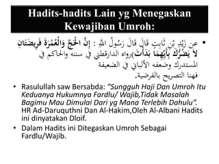 Hadits-hadits Lain yg Menegaskan 
Kewajiban Umroh: 
• عن زَيْدِ بْنِ ثَابِتٍ قَالَ قَالَ رَسُولُ اللََِّّ : إينَّ الَْْجَّ وَالْعُمْ رَةَ فَيريضَتَا ي ن 
لاَ يَضُرُّكَ بيأَيي يهمَا بَدَأْتَ (رواه الدارقطني في سننه والْاكم في 
المستدرك وضعفه الألباني في الضعيفة 
فهنا التصريح بالفرضية. 
• Rasulullah saw Bersabda: “Sungguh Haji Dan Umroh Itu 
Keduanya Hukumnya Fardlu/ Wajib,Tidak Masalah 
Bagimu Mau Dimulai Dari yg Mana Terlebih Dahulu”. 
HR Ad-Daruquthni Dan Al-Hakim,Oleh Al-Albani Hadits 
ini dinyatakan Dloif. 
• Dalam Hadits ini Ditegaskan Umroh Sebagai 
Fardlu/Wajib. 
 