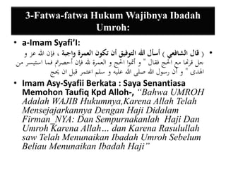 3-Fatwa-fatwa HukumWajibnya Ibadah 
Umroh: 
• a-Imam Syafi’I: 
• ) قال الشافعي ( أسأل الله التوفيق أن تكون العمرة واجبة ، فإن الله عز و 
جل قرنها مع الْج فقال " و أتموا الْج و العمرة لله فإن أحصرتم فما استيسر من 
الهدى " و أن رسول الله صلى الله عليه و سلم اعتمر قبل ان يحج 
• Imam Asy-Syafii Berkata : Saya Senantiasa 
Memohon Taufiq Kpd Alloh-, “Bahwa UMROH 
Adalah WAJIB Hukumnya,Karena Allah Telah 
Mensejajarkannya Dengan Haji Didalam 
Firman_NYA: Dan Sempurnakanlah Haji Dan 
Umroh Karena Allah… dan Karena Rasulullah 
saw Telah Menunaikan Ibadah Umroh Sebelum 
Beliau Menunaikan Ibadah Haji” 
 