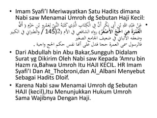 • Imam Syafi’I Meriwayatkan Satu Hadits dimana 
Nabi saw Menamai Umroh dg Sebutan Haji Kecil: 
• عَنْ عَبْدِ اللهِ بْنِ أَبِِ بَكْرٍ أَنَّ فِي الْكِ تَابِ الَّذِي كَتَبَهُ النَّ بِ لِعَمْ رِو بْنِ حَزْمِ ) أَنَّ 
145 / والطبراني في الكبير ) الْعُمْرَةَ يهيَ الَْْجُ الأَصْغَرُ ( رواه الشافعي في الأم ) 2 
وضعفه الألباني في ضعيف الجامع الصغير 
فالرسول سمى العمرة حجا فدل على أنها نفس حكم الْج واجبة . 
• Dari Abdullah bin Abu Bakar,Sungguh Didalam 
Surat yg Dikirim Oleh Nabi saw Kepada ‘Amru bin 
Hazm ra,Bahwa Umroh Itu HAJI KECIL. HR Imam 
Syafi’I Dan At_Thobroni,dan Al_Albani Menyebut 
Sebagai Hadits Dloif. 
• Karena Nabi saw Menamai Umroh dg Sebutan 
HAJI (kecil),Itu Menunjukkan Hukum Umroh 
SamaWajibnya Dengan Haji. 
 