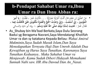 b-Pendapat Sahabat Umar ra,Ibnu 
Umar ra Dan Ibnu Abbas ra: 
• عَنْ الصُّ بِ بْن مَعْبَدٍ قال كُنْتُ أَعْرَابِيًّا نَصْ رَانِيًّا . . . فَأَتَ يْتُ عُمَرَ ، فَ قُلْتُ : يَا أَيميرَ 
الْمُؤْيمنييَ ، إيي نّ أَسْلَمْتُ ، وَإيي نّ وَجَدْتُ الَْْجَّ وَالْعُمْرَةَ مَكْتُوبَ يْ ي عَلَ ي ف أَهْلَلْتُ يبِيمَا ، 
فَ قَالَ عُمَرُ : هُ ي ديتَ ليسُنَّية نَبييي كَ صَلَّى اللَّّ عَلَيْيه وَسَلَّمَ .- رواه أبو داود والنسائي 
• As_Shubay bin Ma’bad Berkata,Saya Dulu Seorang 
Badui yg Beragama Nasrani,Saya Mendatangi Kholifah 
Umar ra dan sy katakana Kepada Beliau: Wahai Amirul 
Mukminin,Saya Sudah Masuk Islam,Dan Saya 
Menedapatkan Ternyata Haji Dan Umroh Adalah Dua 
Kewajiban yg Harus Saya Tunaikan, Karenanya Saya 
Tunaikan Keduanya.. Maka Sahabat Umar ra 
Menjawab: Kamu Sudah Diberi Hidayah Memahami 
Sunnah Nabi saw. HR Abu Dawud Dan An_Nasai. 
 
