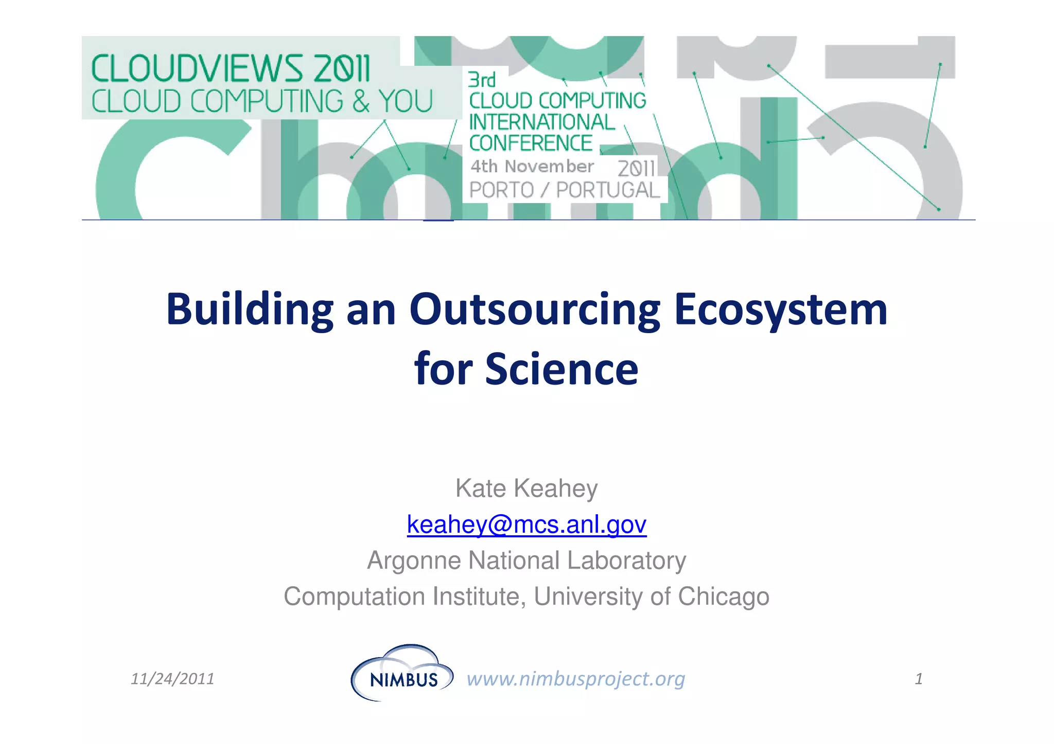 Building an Outsourcing Ecosystem
                for Science

                           Kate Keahey
                       keahey@mcs.anl.gov
                  Argonne National Laboratory
             Computation Institute, University of Chicago


11/24/2011                   www.nimbusproject.org          1
 