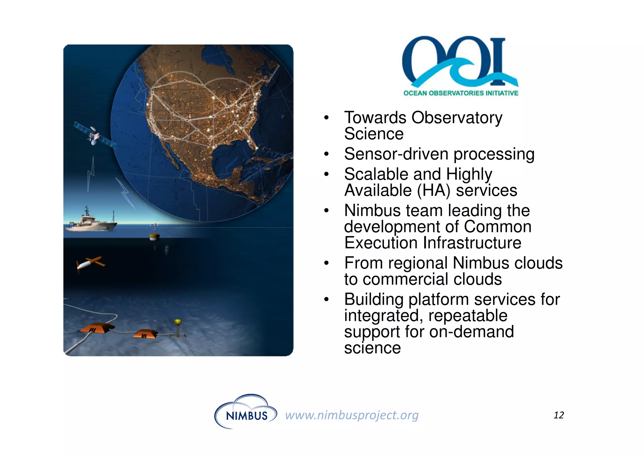 • Towards Observatory
        Science
      • Sensor-driven processing
      • Scalable and Highly
        Available (HA) services
      • Nimbus team leading the
        development of Common
        Execution Infrastructure
      • From regional Nimbus clouds
        to commercial clouds
      • Building platform services for
        integrated, repeatable
        support for on-demand
        science


www.nimbusproject.org               12
 