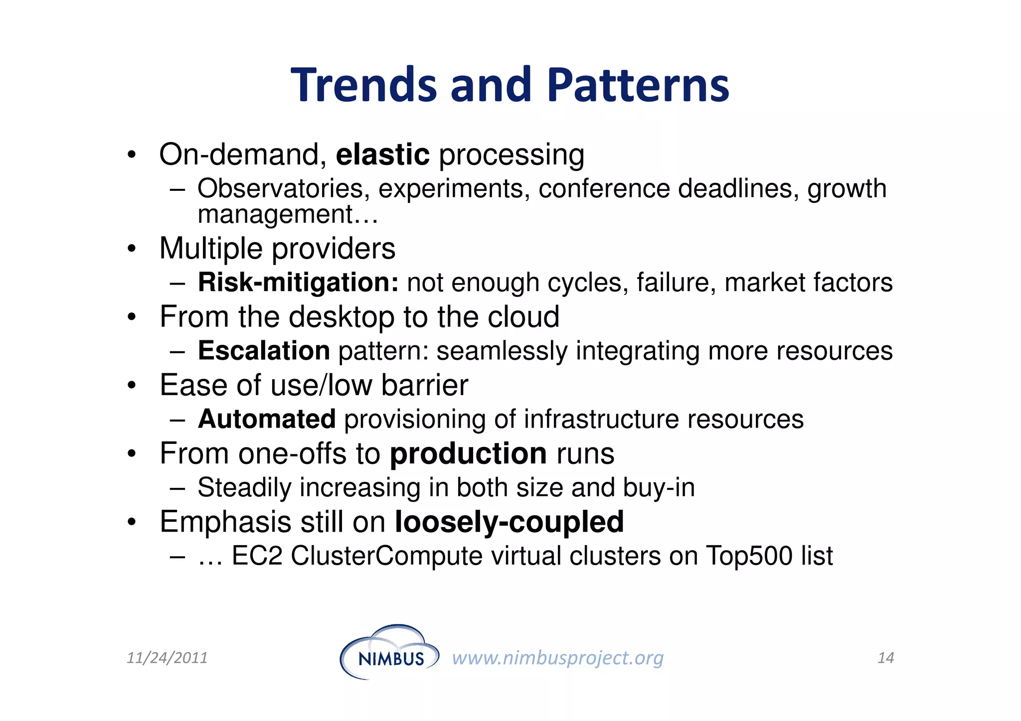 Trends and Patterns
• On-demand, elastic processing
     – Observatories, experiments, conference deadlines, growth
       management…
• Multiple providers
     – Risk-mitigation: not enough cycles, failure, market factors
• From the desktop to the cloud
     – Escalation pattern: seamlessly integrating more resources
• Ease of use/low barrier
     – Automated provisioning of infrastructure resources
• From one-offs to production runs
     – Steadily increasing in both size and buy-in
• Emphasis still on loosely-coupled
     – … EC2 ClusterCompute virtual clusters on Top500 list


11/24/2011                   www.nimbusproject.org              14
 
