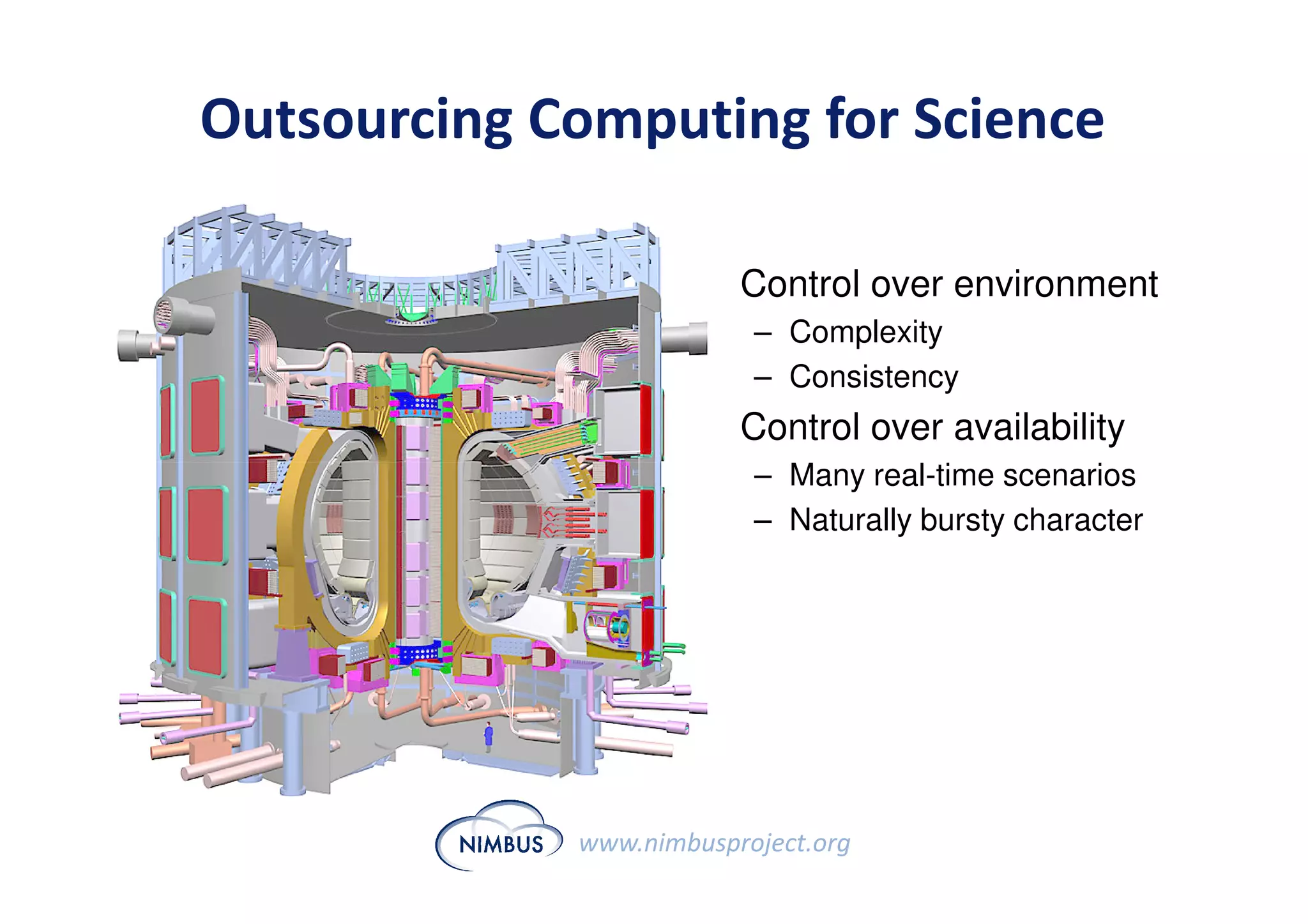 Outsourcing Computing for Science

                      • Control over environment
                          – Complexity
                          – Consistency
                      • Control over availability
                          – Many real-time scenarios
                          – Naturally bursty character




             www.nimbusproject.org
 