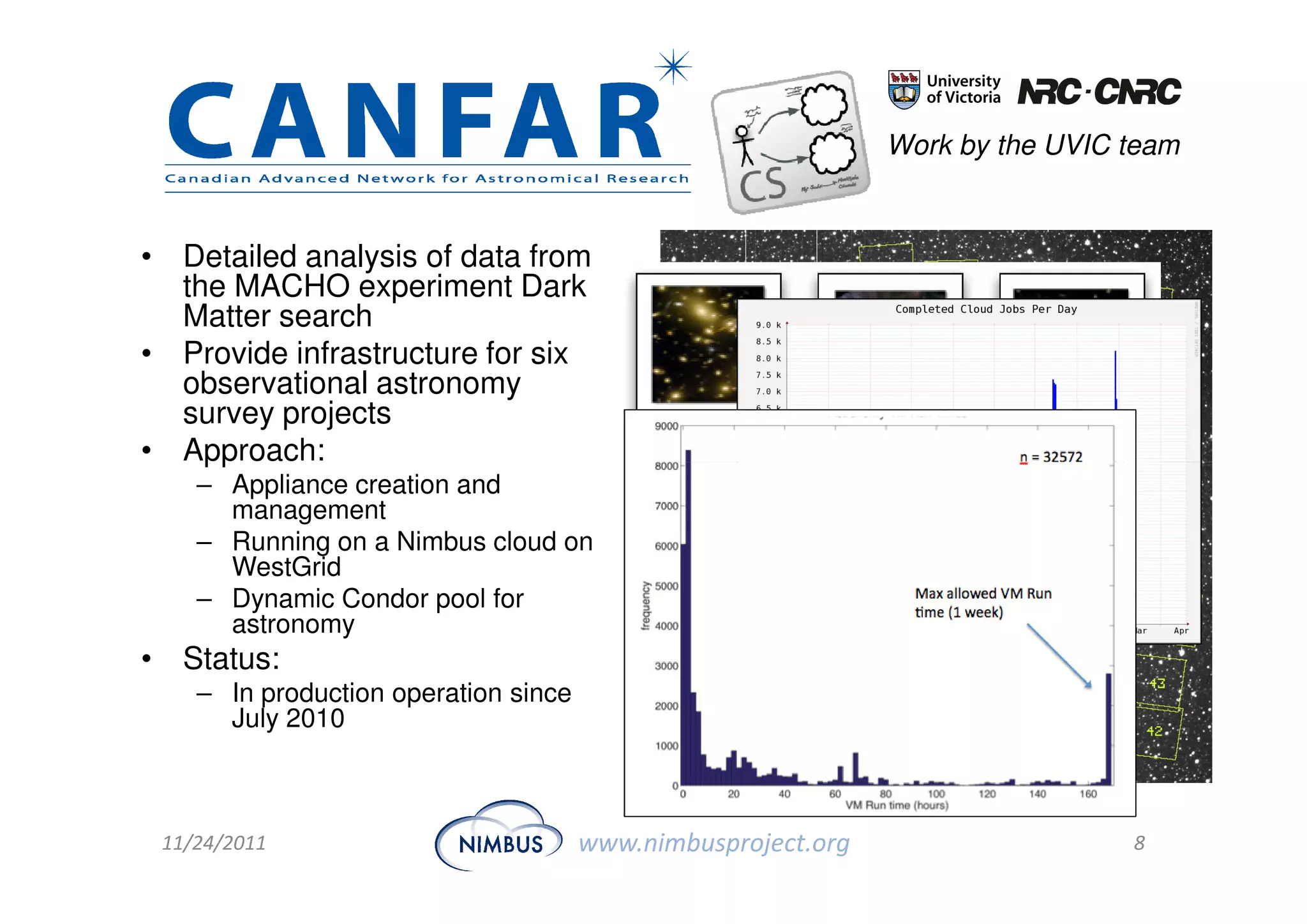 Work by the UVIC team



• Detailed analysis of data from
  the MACHO experiment Dark
  Matter search
• Provide infrastructure for six
  observational astronomy
  survey projects
• Approach:
    – Appliance creation and
      management
    – Running on a Nimbus cloud on
      WestGrid
    – Dynamic Condor pool for
      astronomy
• Status:
    – In production operation since
      July 2010



 11/24/2011                           www.nimbusproject.org                    8
 
