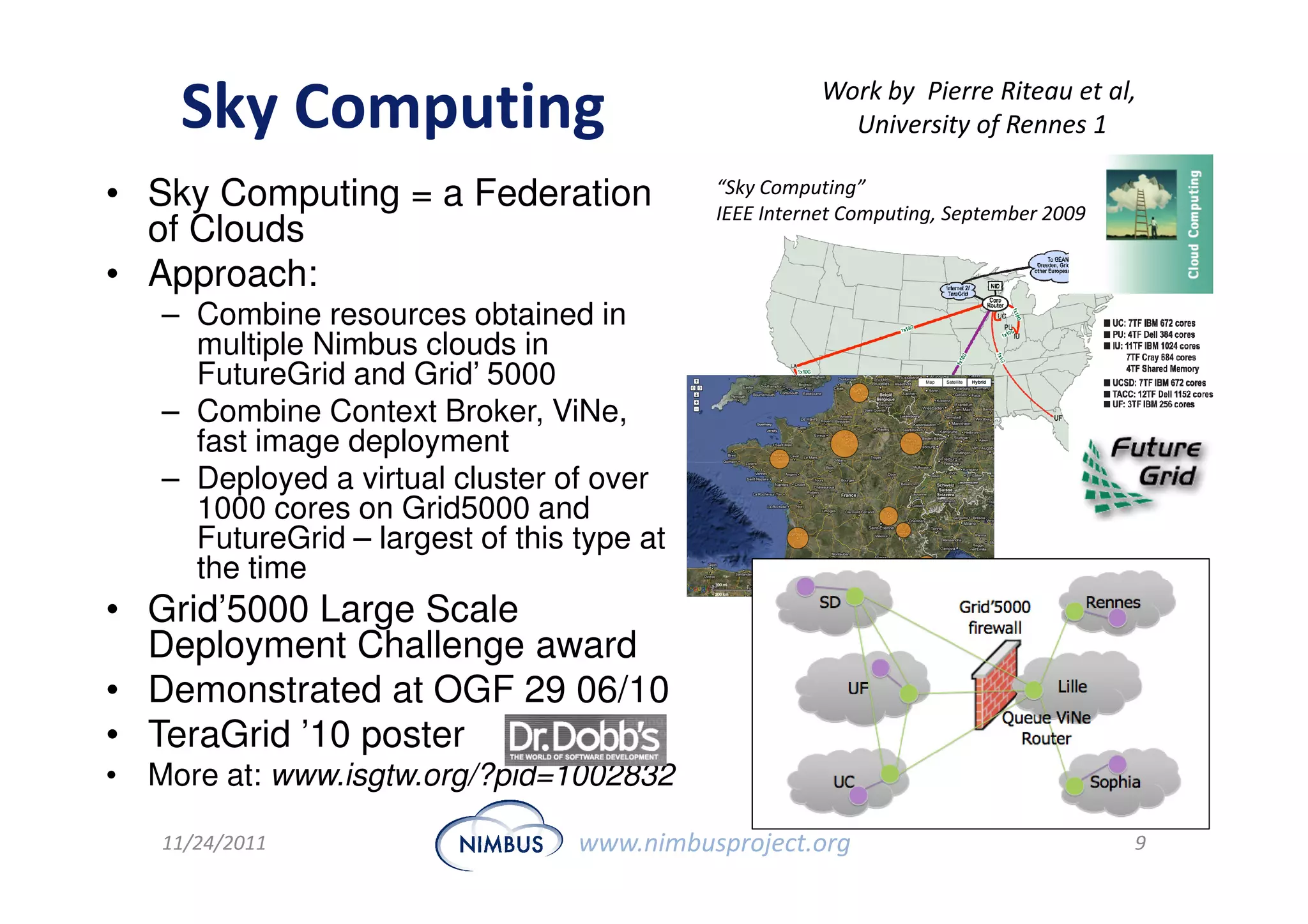 Work by Pierre Riteau et al,
    Sky Computing                                        University of Rennes 1

• Sky Computing = a Federation              “Sky Computing”
                                            IEEE Internet Computing, September 2009
  of Clouds
• Approach:
   – Combine resources obtained in
     multiple Nimbus clouds in
     FutureGrid and Grid’ 5000
   – Combine Context Broker, ViNe,
     fast image deployment
   – Deployed a virtual cluster of over
     1000 cores on Grid5000 and
     FutureGrid – largest of this type at
     the time
• Grid’5000 Large Scale
  Deployment Challenge award
• Demonstrated at OGF 29 06/10
• TeraGrid ’10 poster
• More at: www.isgtw.org/?pid=1002832

   11/24/2011                     www.nimbusproject.org                               9
 