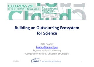 Building an Outsourcing Ecosystem
                for Science

                           Kate Keahey
                       keahey@mcs.anl.gov
                  Argonne National Laboratory
             Computation Institute, University of Chicago


11/24/2011                   www.nimbusproject.org          1
 