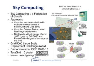 Work by Pierre Riteau et al,
    Sky Computing                                        University of Rennes 1

• Sky Computing = a Federation              “Sky Computing”
                                            IEEE Internet Computing, September 2009
  of Clouds
• Approach:
   – Combine resources obtained in
     multiple Nimbus clouds in
     FutureGrid and Grid’ 5000
   – Combine Context Broker, ViNe,
     fast image deployment
   – Deployed a virtual cluster of over
     1000 cores on Grid5000 and
     FutureGrid – largest of this type at
     the time
• Grid’5000 Large Scale
  Deployment Challenge award
• Demonstrated at OGF 29 06/10
• TeraGrid ’10 poster
• More at: www.isgtw.org/?pid=1002832

   11/24/2011                     www.nimbusproject.org                               9
 