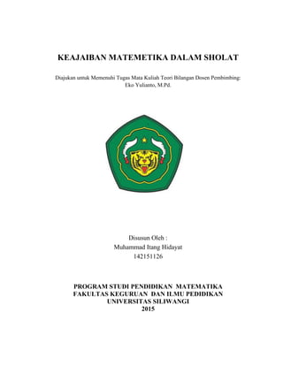 KEAJAIBAN MATEMETIKA DALAM SHOLAT
Diajukan untuk Memenuhi Tugas Mata Kuliah Teori Bilangan Dosen Pembimbing:
Eko Yulianto, M.Pd.
.
Disusun Oleh :
Muhammad Itang Hidayat
142151126
PROGRAM STUDI PENDIDIKAN MATEMATIKA
FAKULTAS KEGURUAN DAN ILMU PEDIDIKAN
UNIVERSITAS SILIWANGI
2015
 