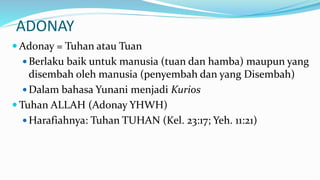 ADONAY
 Adonay = Tuhan atau Tuan
 Berlaku baik untuk manusia (tuan dan hamba) maupun yang
disembah oleh manusia (penyembah dan yang Disembah)
 Dalam bahasa Yunani menjadi Kurios
 Tuhan ALLAH (Adonay YHWH)
 Harafiahnya: Tuhan TUHAN (Kel. 23:17; Yeh. 11:21)
 