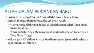 ALLAH DALAM PERJANJIAN BARU
 Lukas 22:70 = Engkau ini Anak Allah? Jawab Yesus, kamu
sendiri mengatakan bahwa Akulah anak Allah.
 Hanya Anak Allah yang duduk di sebelah kanan Allah Yang Maha
Kuasa (ayat 69).
 Yesus berkata: Anak Manusia sudah duduk di sebelah kanan Allah
Yang Maha Tinggi
 Kolose 3:2 = Di dalam Kristus berdiam secara jasmaniah seluruh
kepenuhan ke-Allahan.
 