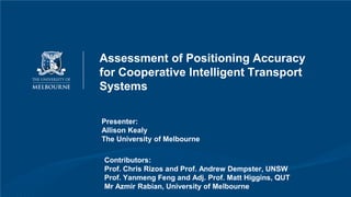 Assessment of Positioning Accuracy
for Cooperative Intelligent Transport
Systems
Presenter:
Allison Kealy
The University of Melbourne
Contributors:
Prof. Chris Rizos and Prof. Andrew Dempster, UNSW
Prof. Yanmeng Feng and Adj. Prof. Matt Higgins, QUT
Mr Azmir Rabian, University of Melbourne
 