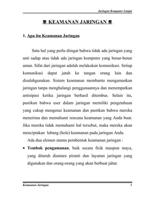 Jaringan Komputer Lanjut


             KEAMANAN JARINGAN 

1. Apa itu Keamanan Jaringan


     Satu hal yang perlu diingat bahwa tidak ada jaringan yang
anti sadap atau tidak ada jaringan komputer yang benar-benar
aman. Sifat dari jaringan adalah melakukan komunikasi. Setiap
komunikasi      dapat   jatuh   ke   tangan    orang     lain    dan
disalahgunakan. Sistem keamanan membantu mengamankan
jaringan tanpa menghalangi penggunaannya dan menempatkan
antisipasi ketika jaringan berhasil ditembus. Selain itu,
pastikan bahwa user dalam jaringan memiliki pengetahuan
yang cukup mengenai keamanan dan pastikan bahwa mereka
menerima dan memahami rencana keamanan yang Anda buat.
Jika mereka tidak memahami hal tersebut, maka mereka akan
menciptakan lubang (hole) keamanan pada jaringan Anda.
  Ada dua elemen utama pembentuk keamanan jaringan :
• Tembok pengamanan, baik secara fisik maupun maya,
  yang ditaruh diantara piranti dan layanan jaringan yang
  digunakan dan orang-orang yang akan berbuat jahat.



Keamanan Jaringan                                                   1
 