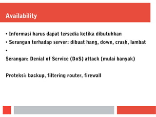 Availability
● Informasi harus dapat tersedia ketika dibutuhkan
● Serangan terhadap server: dibuat hang, down, crash, lambat
●
Serangan: Denial of Service (DoS) attack (mulai banyak)
Proteksi: backup, filtering router, firewall
 