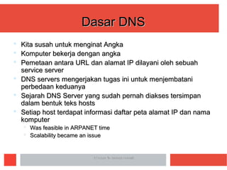 Dasar DNSDasar DNS
 Kita susah untuk menginat AngkaKita susah untuk menginat Angka
 Komputer bekerja dengan angkaKomputer bekerja dengan angka
 Pemetaan antara URL dan alamat IP dilayani oleh sebuahPemetaan antara URL dan alamat IP dilayani oleh sebuah
service serverservice server
 DNS servers mengerjakan tugas ini untuk menjembataniDNS servers mengerjakan tugas ini untuk menjembatani
perbedaan keduanyaperbedaan keduanya
 Sejarah DNS Server yang sudah pernah diakses tersimpanSejarah DNS Server yang sudah pernah diakses tersimpan
dalam bentuk teks hostsdalam bentuk teks hosts
 Setiap host terdapat informasi daftar peta alamat IP dan namaSetiap host terdapat informasi daftar peta alamat IP dan nama
komputerkomputer
 Was feasible in ARPANET timeWas feasible in ARPANET time
 Scalability became an issueScalability became an issue
IIT Indore © Neminath HubballiIIT Indore © Neminath Hubballi
 