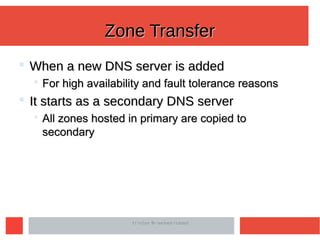 Zone TransferZone Transfer
 When a new DNS server is addedWhen a new DNS server is added
 For high availability and fault tolerance reasonsFor high availability and fault tolerance reasons
 It starts as a secondary DNS serverIt starts as a secondary DNS server
 All zones hosted in primary are copied toAll zones hosted in primary are copied to
secondarysecondary
IIT Indore © Neminath HubballiIIT Indore © Neminath Hubballi
 