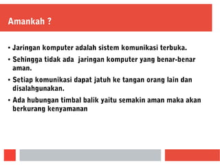 Amankah ?
● Jaringan komputer adalah sistem komunikasi terbuka.
● Sehingga tidak ada jaringan komputer yang benar-benar
aman.
● Setiap komunikasi dapat jatuh ke tangan orang lain dan
disalahgunakan.
● Ada hubungan timbal balik yaitu semakin aman maka akan
berkurang kenyamanan
 