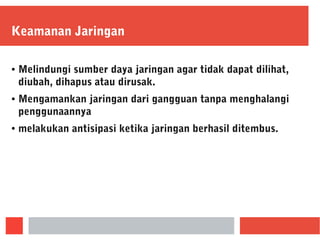 Keamanan Jaringan
● Melindungi sumber daya jaringan agar tidak dapat dilihat,
diubah, dihapus atau dirusak.
● Mengamankan jaringan dari gangguan tanpa menghalangi
penggunaannya
● melakukan antisipasi ketika jaringan berhasil ditembus.
 