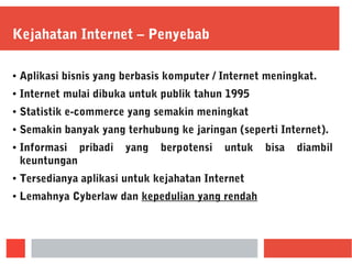 Kejahatan Internet – Penyebab
● Aplikasi bisnis yang berbasis komputer / Internet meningkat.
● Internet mulai dibuka untuk publik tahun 1995
● Statistik e-commerce yang semakin meningkat
● Semakin banyak yang terhubung ke jaringan (seperti Internet).
● Informasi pribadi yang berpotensi untuk bisa diambil
keuntungan
● Tersedianya aplikasi untuk kejahatan Internet
● Lemahnya Cyberlaw dan kepedulian yang rendah
 