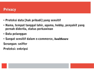 Privacy
● Proteksi data [hak pribadi] yang sensitif
● Nama, tempat tanggal lahir, agama, hobby, penyakit yang
pernah diderita, status perkawinan
● Data pelanggan
● Sangat sensitif dalam e-commerce, healthcare
Serangan: sniffer
Proteksi: enkripsi
 