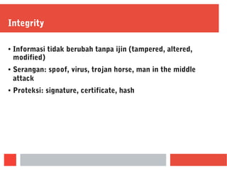 Integrity
● Informasi tidak berubah tanpa ijin (tampered, altered,
modified)
● Serangan: spoof, virus, trojan horse, man in the middle
attack
● Proteksi: signature, certificate, hash
 