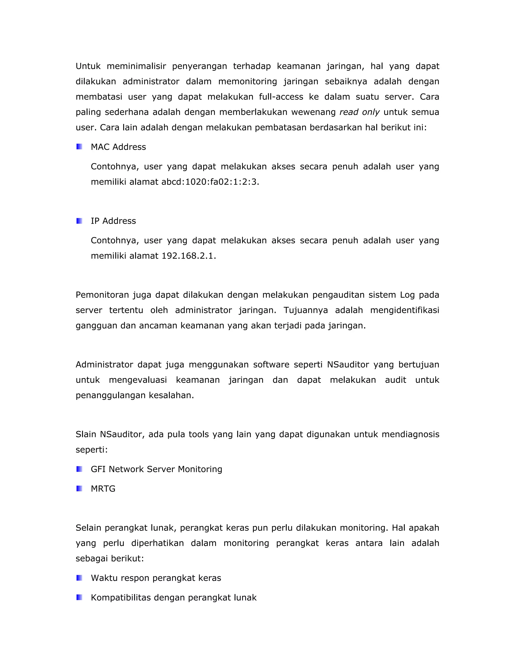 Untuk meminimalisir penyerangan terhadap keamanan jaringan, hal yang dapat
dilakukan administrator dalam memonitoring jaringan sebaiknya adalah dengan
membatasi user yang dapat melakukan full-access ke dalam suatu server. Cara
paling sederhana adalah dengan memberlakukan wewenang read only untuk semua
user. Cara lain adalah dengan melakukan pembatasan berdasarkan hal berikut ini:

   MAC Address

   Contohnya, user yang dapat melakukan akses secara penuh adalah user yang
   memiliki alamat abcd:1020:fa02:1:2:3.



   IP Address

   Contohnya, user yang dapat melakukan akses secara penuh adalah user yang
   memiliki alamat 192.168.2.1.



Pemonitoran juga dapat dilakukan dengan melakukan pengauditan sistem Log pada
server tertentu oleh administrator jaringan. Tujuannya adalah mengidentifikasi
gangguan dan ancaman keamanan yang akan terjadi pada jaringan.



Administrator dapat juga menggunakan software seperti NSauditor yang bertujuan
untuk      mengevaluasi   keamanan   jaringan   dan   dapat   melakukan   audit   untuk
penanggulangan kesalahan.



Slain NSauditor, ada pula tools yang lain yang dapat digunakan untuk mendiagnosis
seperti:

   GFI Network Server Monitoring

   MRTG



Selain perangkat lunak, perangkat keras pun perlu dilakukan monitoring. Hal apakah
yang perlu diperhatikan dalam monitoring perangkat keras antara lain adalah
sebagai berikut:

   Waktu respon perangkat keras

   Kompatibilitas dengan perangkat lunak
 