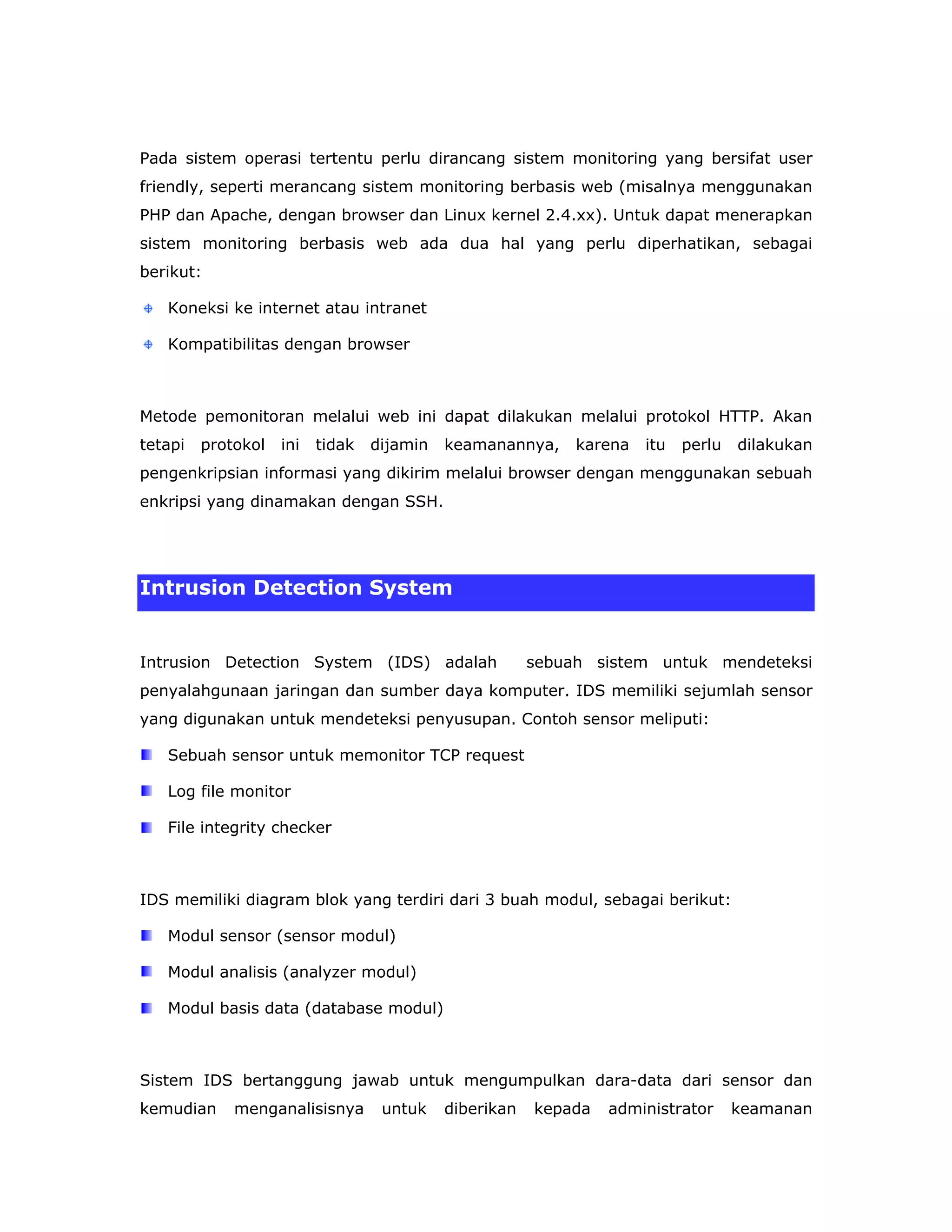 Pada sistem operasi tertentu perlu dirancang sistem monitoring yang bersifat user
friendly, seperti merancang sistem monitoring berbasis web (misalnya menggunakan
PHP dan Apache, dengan browser dan Linux kernel 2.4.xx). Untuk dapat menerapkan
sistem monitoring berbasis web ada dua hal yang perlu diperhatikan, sebagai
berikut:

   Koneksi ke internet atau intranet

   Kompatibilitas dengan browser



Metode pemonitoran melalui web ini dapat dilakukan melalui protokol HTTP. Akan
tetapi   protokol   ini   tidak   dijamin   keamanannya,     karena   itu   perlu   dilakukan
pengenkripsian informasi yang dikirim melalui browser dengan menggunakan sebuah
enkripsi yang dinamakan dengan SSH.




Intrusion Detection System


Intrusion Detection System (IDS) adalah                 sebuah sistem untuk mendeteksi
penyalahgunaan jaringan dan sumber daya komputer. IDS memiliki sejumlah sensor
yang digunakan untuk mendeteksi penyusupan. Contoh sensor meliputi:

   Sebuah sensor untuk memonitor TCP request

   Log file monitor

   File integrity checker



IDS memiliki diagram blok yang terdiri dari 3 buah modul, sebagai berikut:

   Modul sensor (sensor modul)

   Modul analisis (analyzer modul)

   Modul basis data (database modul)



Sistem IDS bertanggung jawab untuk mengumpulkan dara-data dari sensor dan
kemudian     menganalisisnya       untuk    diberikan   kepada   administrator      keamanan
 