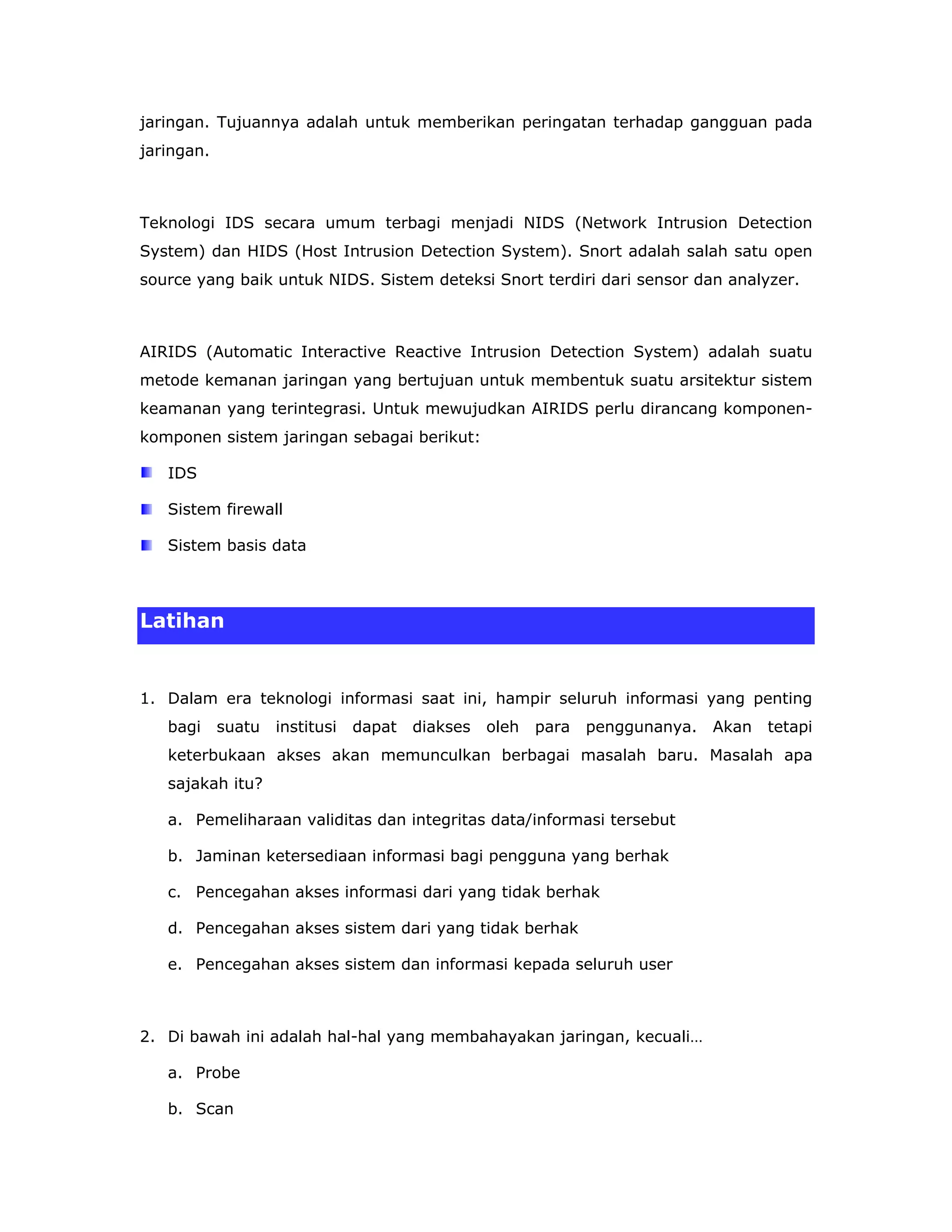 jaringan. Tujuannya adalah untuk memberikan peringatan terhadap gangguan pada
jaringan.



Teknologi IDS secara umum terbagi menjadi NIDS (Network Intrusion Detection
System) dan HIDS (Host Intrusion Detection System). Snort adalah salah satu open
source yang baik untuk NIDS. Sistem deteksi Snort terdiri dari sensor dan analyzer.



AIRIDS (Automatic Interactive Reactive Intrusion Detection System) adalah suatu
metode kemanan jaringan yang bertujuan untuk membentuk suatu arsitektur sistem
keamanan yang terintegrasi. Untuk mewujudkan AIRIDS perlu dirancang komponen-
komponen sistem jaringan sebagai berikut:

   IDS

   Sistem firewall

   Sistem basis data



Latihan


1. Dalam era teknologi informasi saat ini, hampir seluruh informasi yang penting
   bagi     suatu   institusi   dapat   diakses   oleh   para   penggunanya.   Akan   tetapi
   keterbukaan akses akan memunculkan berbagai masalah baru. Masalah apa
   sajakah itu?

   a. Pemeliharaan validitas dan integritas data/informasi tersebut

   b. Jaminan ketersediaan informasi bagi pengguna yang berhak

   c. Pencegahan akses informasi dari yang tidak berhak

   d. Pencegahan akses sistem dari yang tidak berhak

   e. Pencegahan akses sistem dan informasi kepada seluruh user



2. Di bawah ini adalah hal-hal yang membahayakan jaringan, kecuali…

   a. Probe

   b. Scan
 